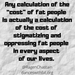 Any calculation about the “cost” of fat people is actually a calculation of the cost of stigmatizing and oppressing fat people in every aspect of our lives.