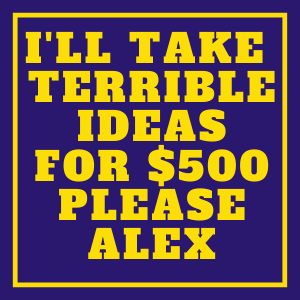 I'll take terrible ideas for $500 Please alex